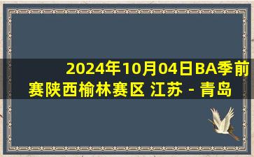 2024年10月04日BA季前赛陕西榆林赛区 江苏 - 青岛 全场录像